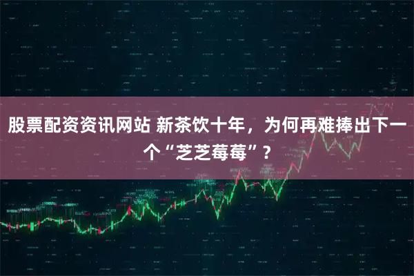 股票配资资讯网站 新茶饮十年，为何再难捧出下一个“芝芝莓莓”？