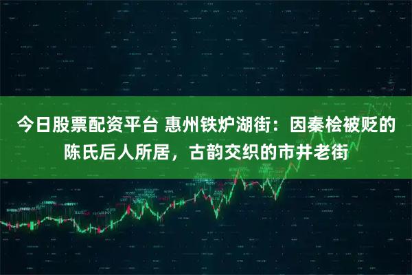 今日股票配资平台 惠州铁炉湖街：因秦桧被贬的陈氏后人所居，古韵交织的市井老街