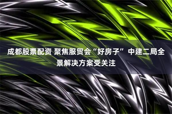成都股票配资 聚焦服贸会“好房子” 中建二局全景解决方案受关注