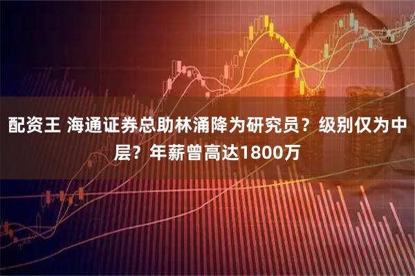 配资王 海通证券总助林涌降为研究员？级别仅为中层？年薪曾高达1800万