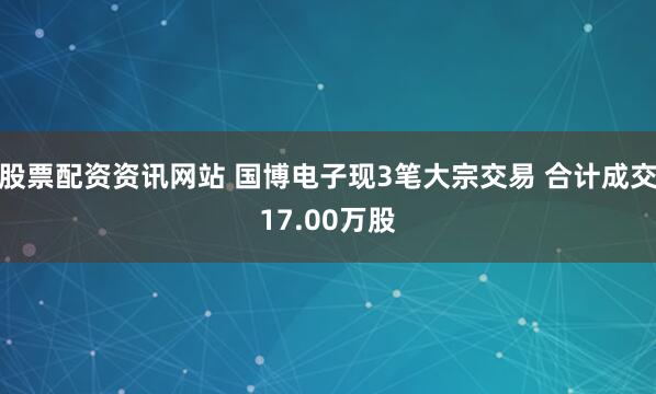 股票配资资讯网站 国博电子现3笔大宗交易 合计成交17.00万股