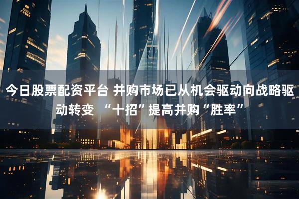 今日股票配资平台 并购市场已从机会驱动向战略驱动转变  “十招”提高并购“胜率”