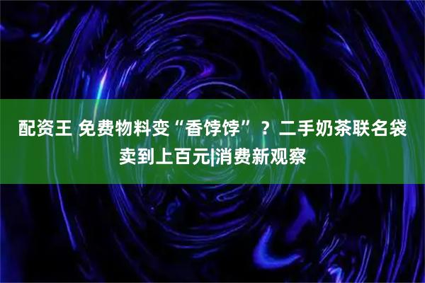配资王 免费物料变“香饽饽” ？二手奶茶联名袋卖到上百元|消费新观察