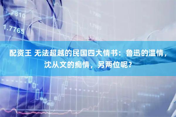 配资王 无法超越的民国四大情书：鲁迅的温情，沈从文的痴情，另两位呢？