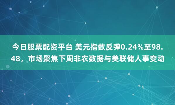 今日股票配资平台 美元指数反弹0.24%至98.48，市场聚焦下周非农数据与美联储人事变动