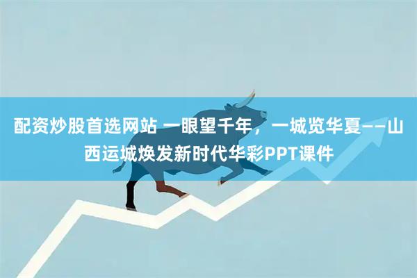 配资炒股首选网站 一眼望千年，一城览华夏——山西运城焕发新时代华彩PPT课件