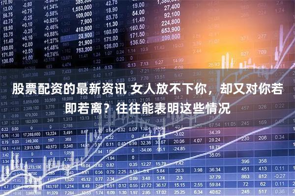 股票配资的最新资讯 女人放不下你，却又对你若即若离？往往能表明这些情况
