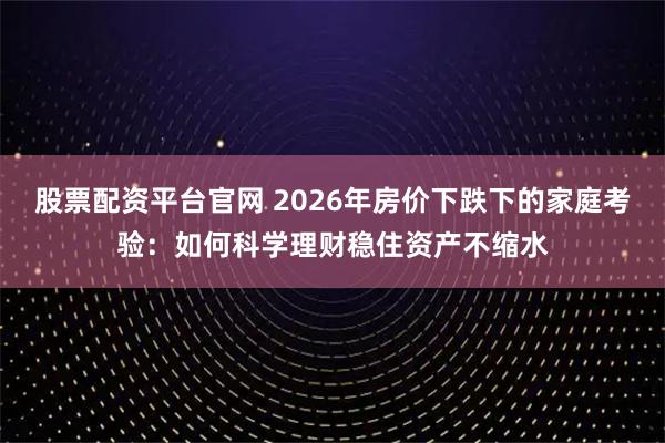 股票配资平台官网 2026年房价下跌下的家庭考验：如何科学理财稳住资产不缩水