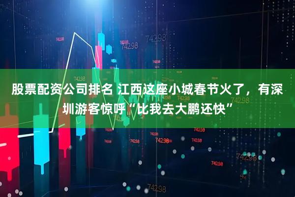 股票配资公司排名 江西这座小城春节火了，有深圳游客惊呼“比我去大鹏还快”