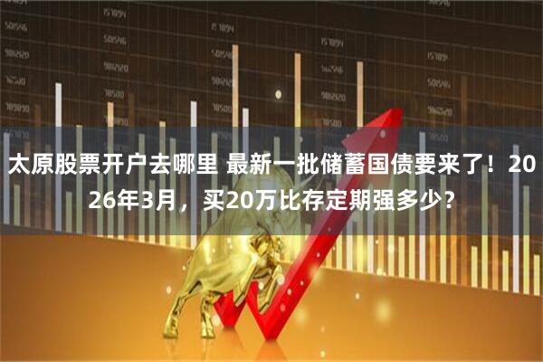 太原股票开户去哪里 最新一批储蓄国债要来了！2026年3月，买20万比存定期强多少？