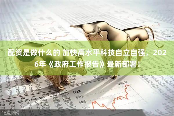 配资是做什么的 加快高水平科技自立自强，2026年《政府工作报告》最新部署！