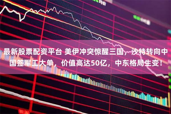 最新股票配资平台 美伊冲突惊醒三国，沙特转向中国签军工大单，价值高达50亿，中东格局生变！