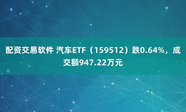 配资交易软件 汽车ETF（159512）跌0.64%，成交额947.22万元